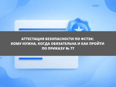 Статья Аттестация безопасности по ФСТЭК: кому нужна, когда обязательна и как пройти по Приказу № 77